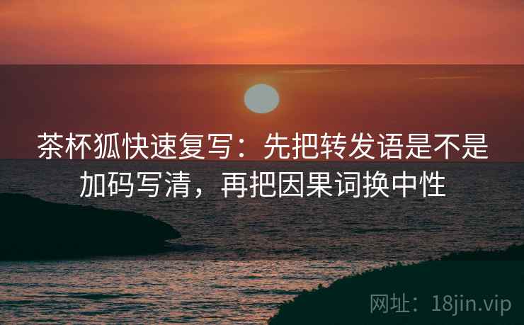 茶杯狐快速复写：先把转发语是不是加码写清，再把因果词换中性