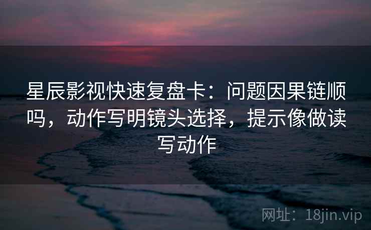 星辰影视快速复盘卡：问题因果链顺吗，动作写明镜头选择，提示像做读写动作  第2张