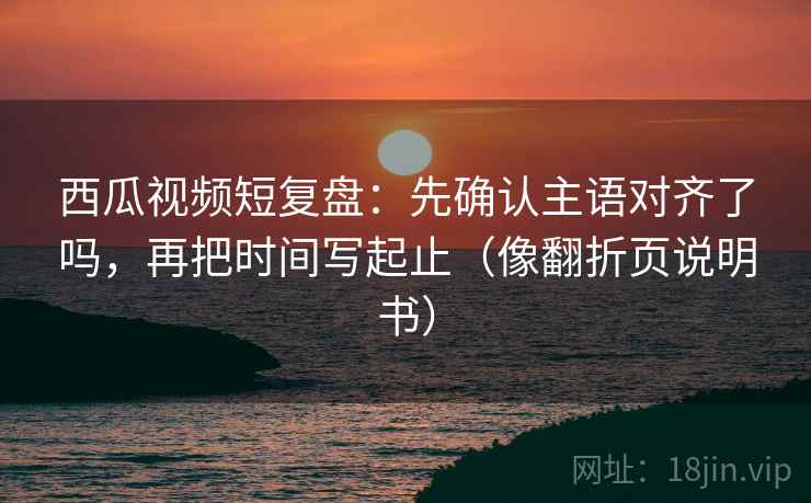 西瓜视频短复盘：先确认主语对齐了吗，再把时间写起止（像翻折页说明书）