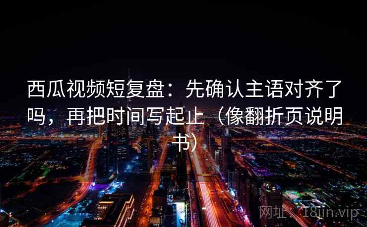 西瓜视频短复盘：先确认主语对齐了吗，再把时间写起止（像翻折页说明书）  第2张
