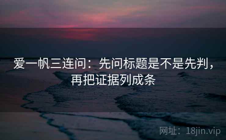 爱一帆三连问：先问标题是不是先判，再把证据列成条