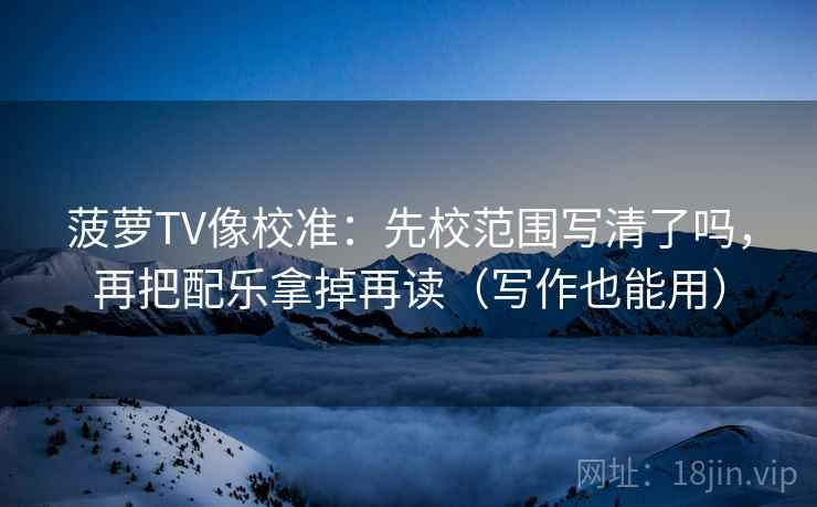 菠萝TV像校准：先校范围写清了吗，再把配乐拿掉再读（写作也能用）