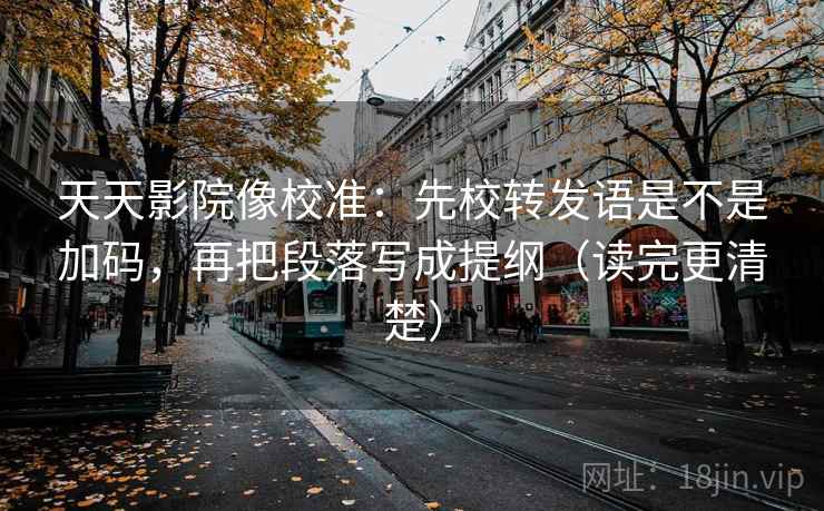 天天影院像校准：先校转发语是不是加码，再把段落写成提纲（读完更清楚）