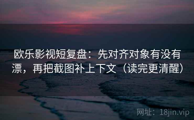 欧乐影视短复盘：先对齐对象有没有漂，再把截图补上下文（读完更清醒）