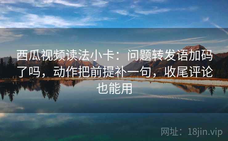 西瓜视频读法小卡：问题转发语加码了吗，动作把前提补一句，收尾评论也能用