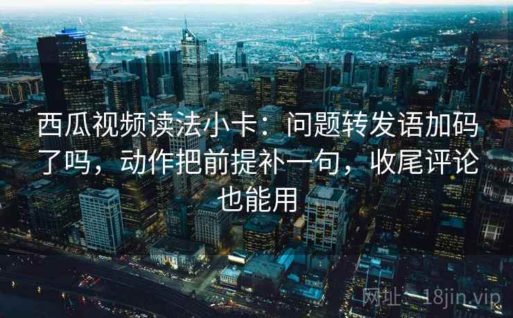 西瓜视频读法小卡：问题转发语加码了吗，动作把前提补一句，收尾评论也能用  第2张