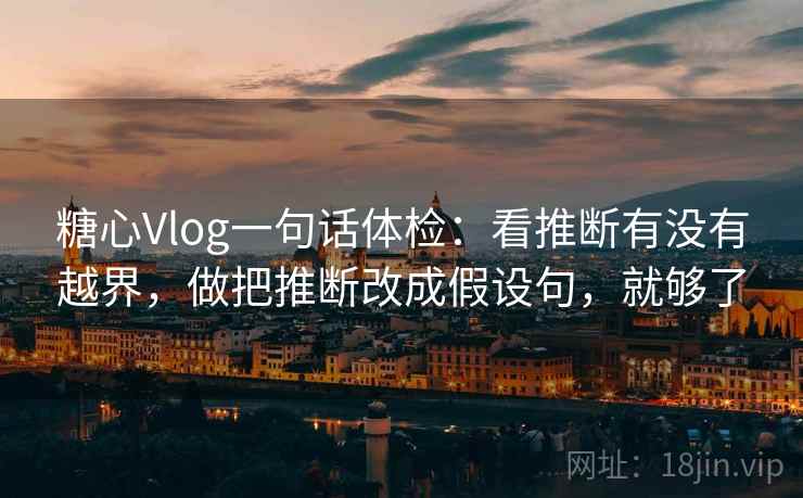糖心Vlog一句话体检：看推断有没有越界，做把推断改成假设句，就够了