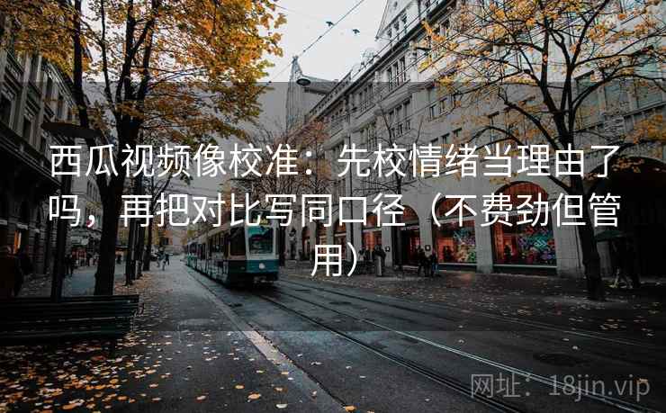 西瓜视频像校准：先校情绪当理由了吗，再把对比写同口径（不费劲但管用）  第2张