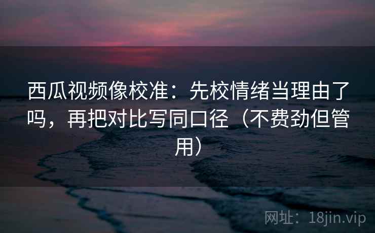 西瓜视频像校准：先校情绪当理由了吗，再把对比写同口径（不费劲但管用）