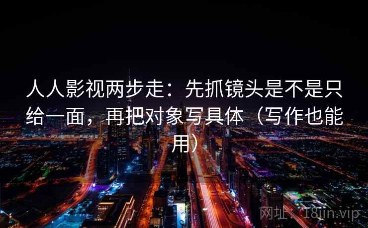 人人影视两步走：先抓镜头是不是只给一面，再把对象写具体（写作也能用）