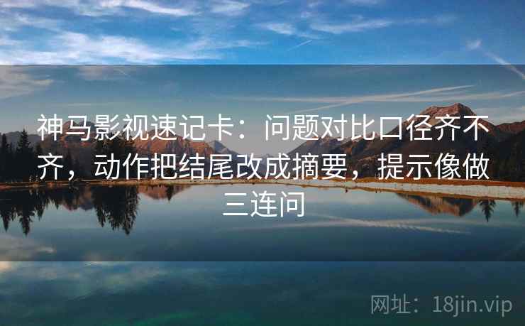 神马影视速记卡：问题对比口径齐不齐，动作把结尾改成摘要，提示像做三连问