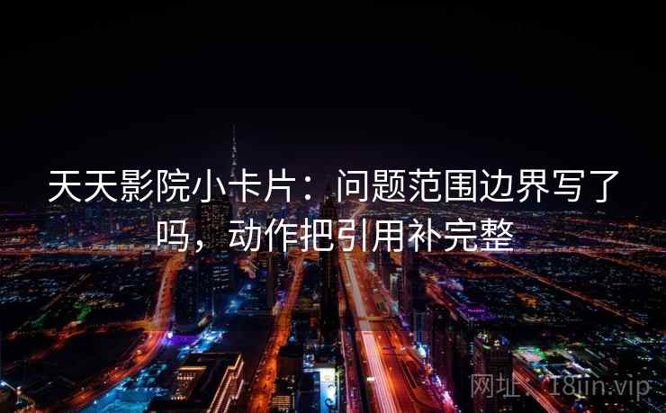 天天影院小卡片：问题范围边界写了吗，动作把引用补完整  第2张