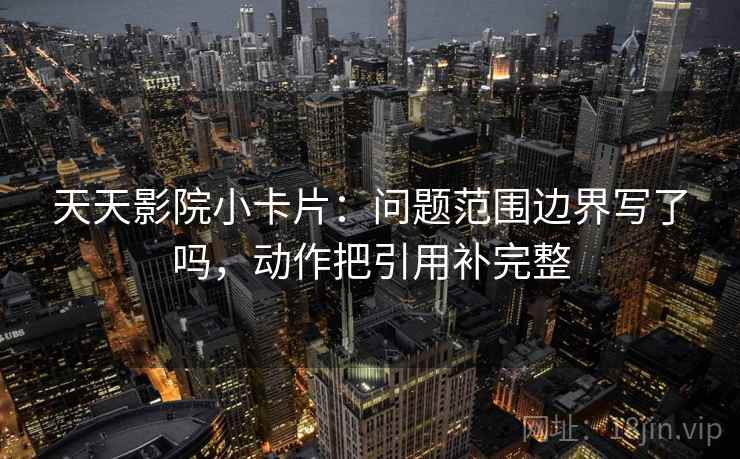 天天影院小卡片：问题范围边界写了吗，动作把引用补完整