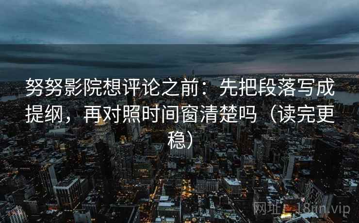 努努影院想评论之前：先把段落写成提纲，再对照时间窗清楚吗（读完更稳）