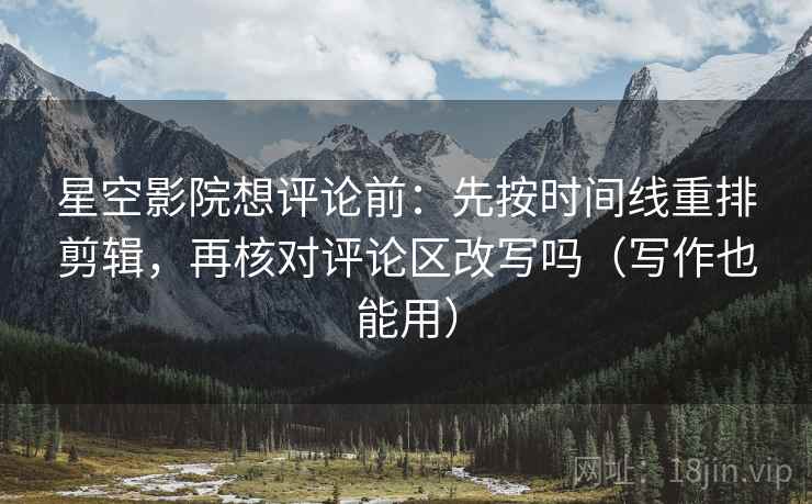 星空影院想评论前：先按时间线重排剪辑，再核对评论区改写吗（写作也能用）  第2张