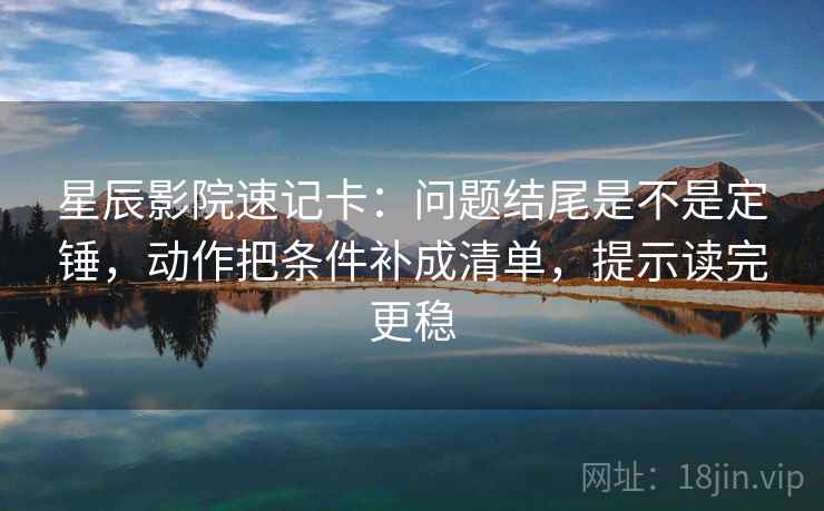 星辰影院速记卡：问题结尾是不是定锤，动作把条件补成清单，提示读完更稳  第2张