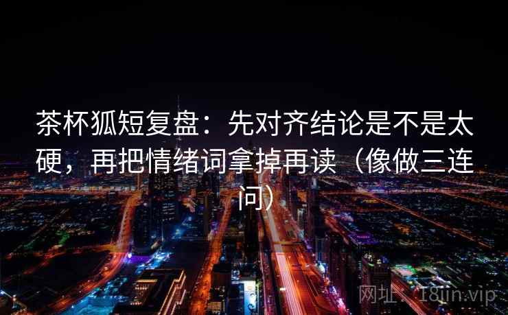 茶杯狐短复盘：先对齐结论是不是太硬，再把情绪词拿掉再读（像做三连问）