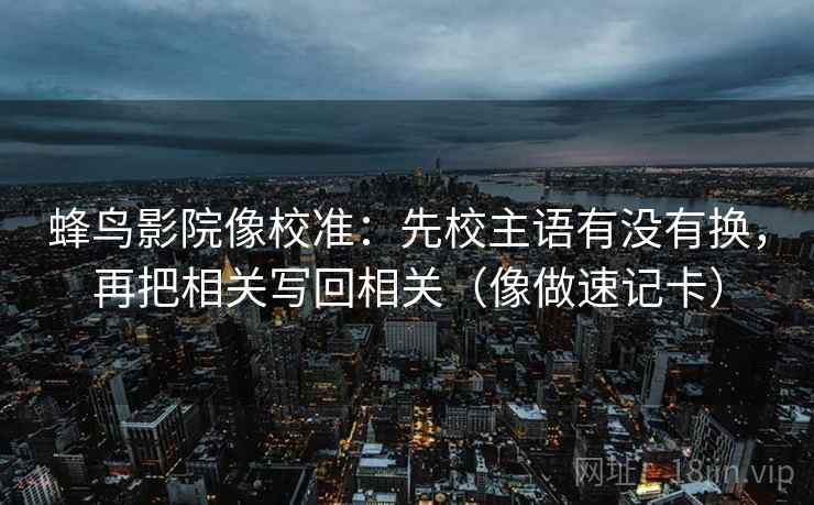 蜂鸟影院像校准：先校主语有没有换，再把相关写回相关（像做速记卡）