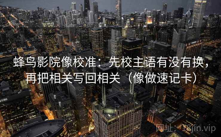 蜂鸟影院像校准：先校主语有没有换，再把相关写回相关（像做速记卡）  第2张