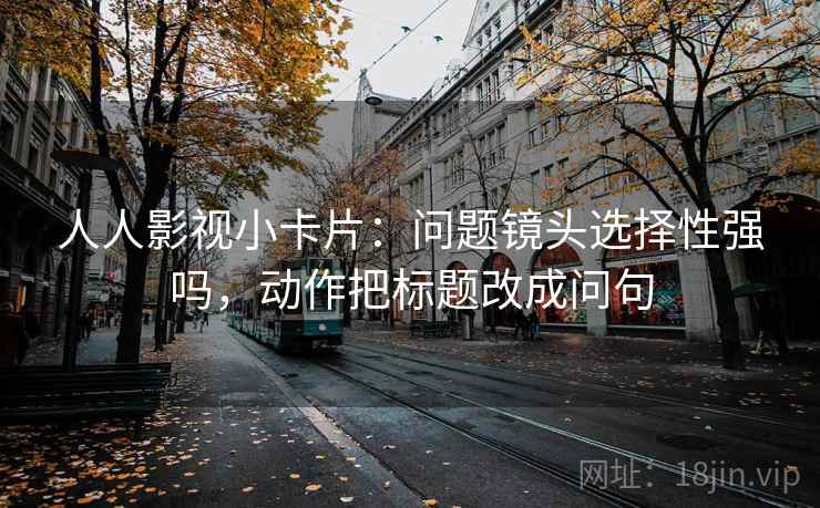 人人影视小卡片：问题镜头选择性强吗，动作把标题改成问句  第2张