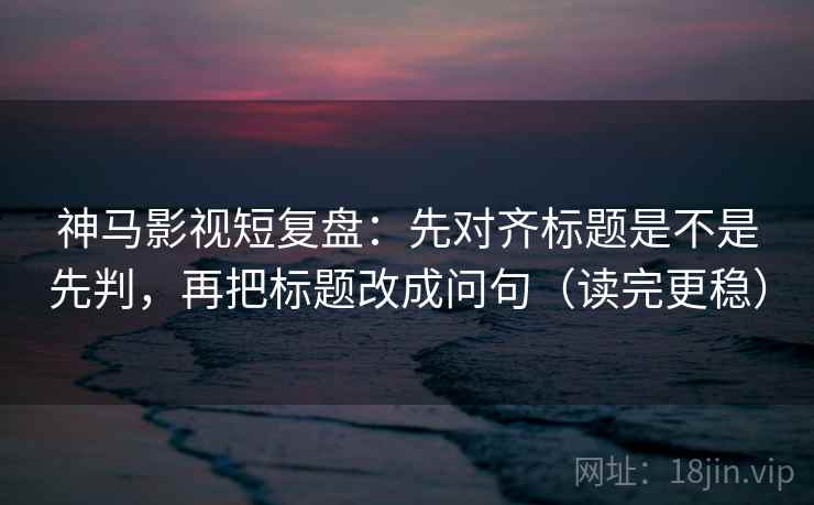 神马影视短复盘：先对齐标题是不是先判，再把标题改成问句（读完更稳）  第2张