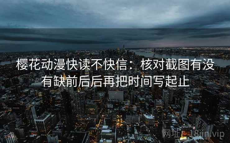 樱花动漫快读不快信：核对截图有没有缺前后后再把时间写起止