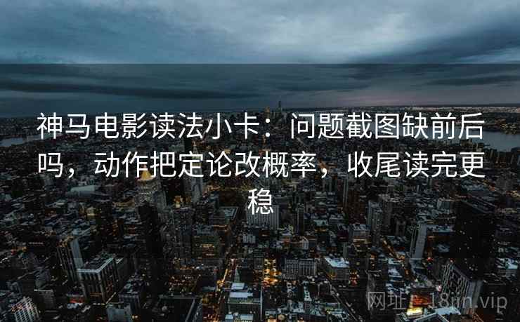 神马电影读法小卡：问题截图缺前后吗，动作把定论改概率，收尾读完更稳  第2张