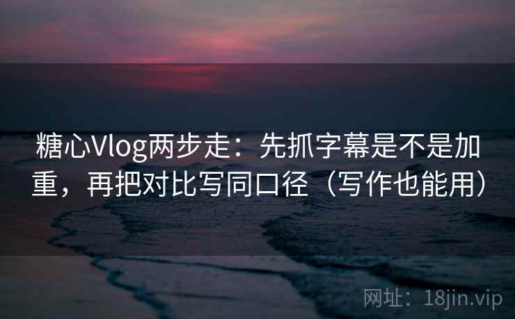 糖心Vlog两步走：先抓字幕是不是加重，再把对比写同口径（写作也能用）