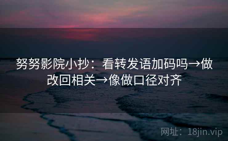 努努影院小抄：看转发语加码吗→做改回相关→像做口径对齐