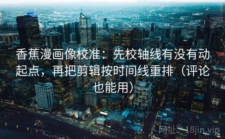 香蕉漫画像校准：先校轴线有没有动起点，再把剪辑按时间线重排（评论也能用）  第2张